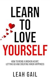 Learn To Love Yourself: How To Mend A Broken Heart, Letting Go And Creating Inner Happiness (Empowered Women: A Guide to Thriving in Every Aspect of Life)