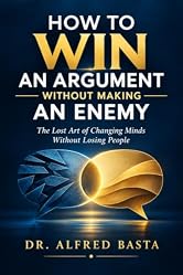 How to Win an Argument Without Making an Enemy: The Lost Art of Changing Minds Without Losing People